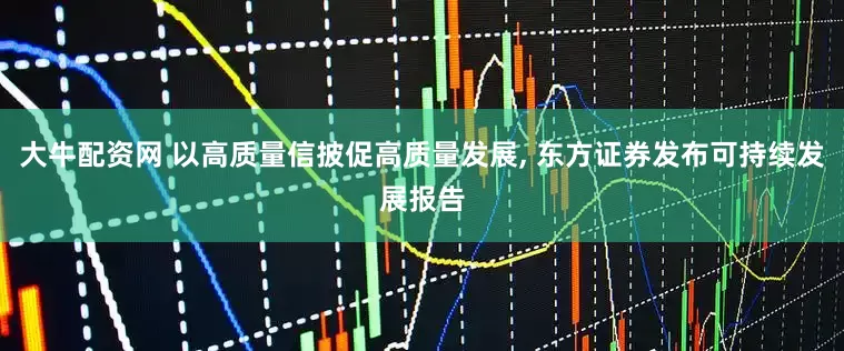 大牛配资网 以高质量信披促高质量发展, 东方证券发布可持续发展报告