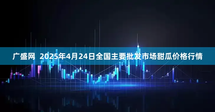 广盛网  2025年4月24日全国主要批发市场甜瓜价格行情