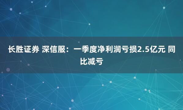 长胜证券 深信服：一季度净利润亏损2.5亿元 同比减亏