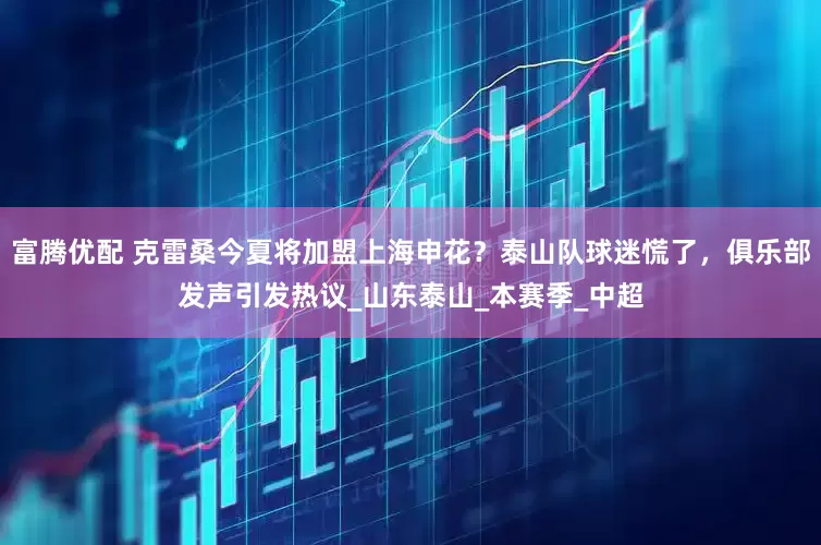 富腾优配 克雷桑今夏将加盟上海申花？泰山队球迷慌了，俱乐部发声引发热议_山东泰山_本赛季_中超