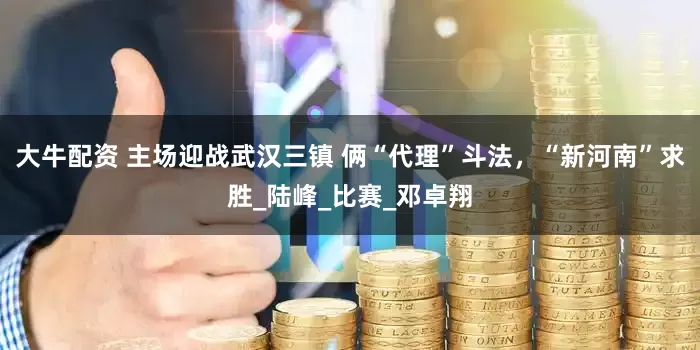 大牛配资 主场迎战武汉三镇 俩“代理”斗法，“新河南”求胜_陆峰_比赛_邓卓翔