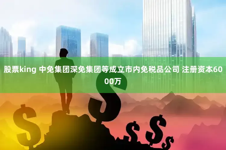股票king 中免集团深免集团等成立市内免税品公司 注册资本6000万