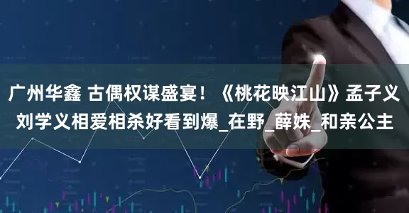 广州华鑫 古偶权谋盛宴！《桃花映江山》孟子义刘学义相爱相杀好看到爆_在野_薛姝_和亲公主