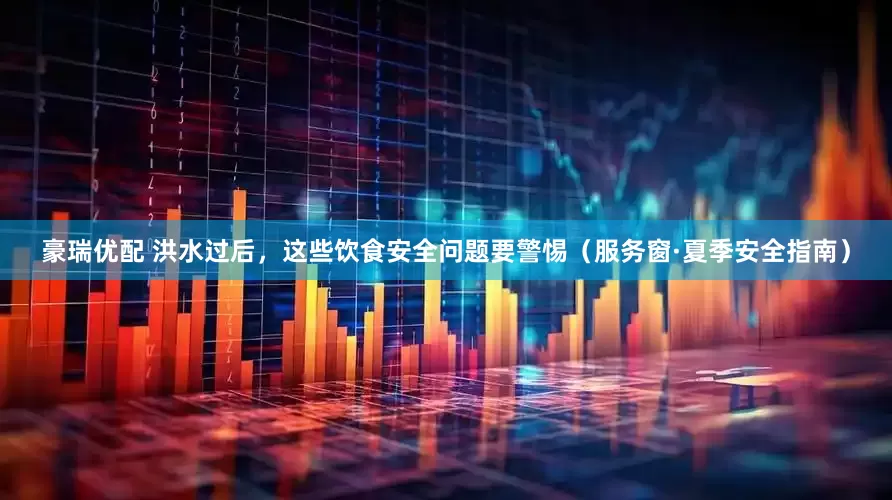 豪瑞优配 洪水过后，这些饮食安全问题要警惕（服务窗·夏季安全指南）