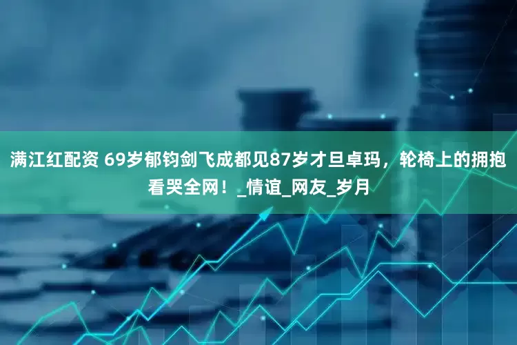 满江红配资 69岁郁钧剑飞成都见87岁才旦卓玛，轮椅上的拥抱看哭全网！_情谊_网友_岁月