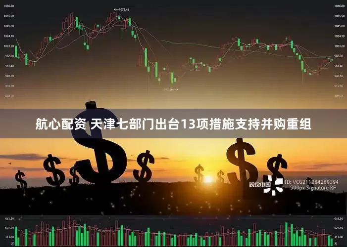航心配资 天津七部门出台13项措施支持并购重组