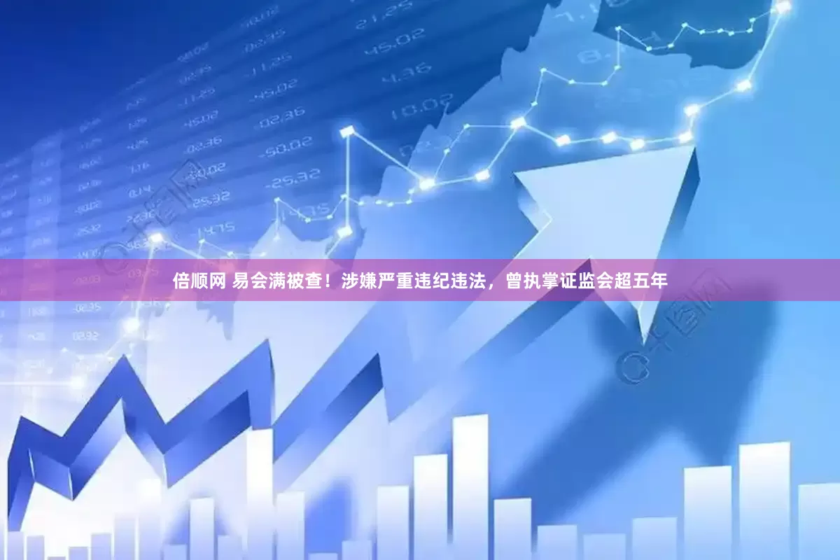 倍顺网 易会满被查！涉嫌严重违纪违法，曾执掌证监会超五年