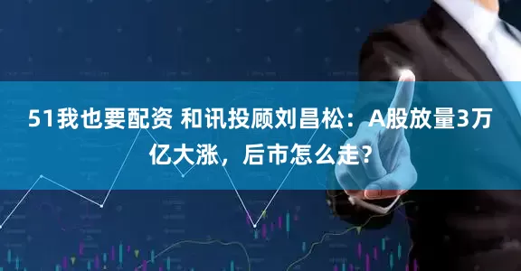 51我也要配资 和讯投顾刘昌松：A股放量3万亿大涨，后市怎么走？