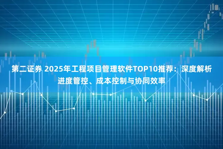 第二证券 2025年工程项目管理软件TOP10推荐:深度解析进度管控、成本控制与协同效率