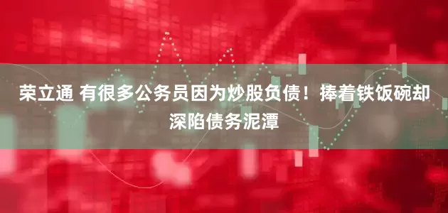 荣立通 有很多公务员因为炒股负债!捧着铁饭碗却深陷债务泥潭